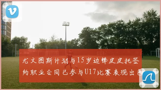 尤文图斯计划与15岁边锋皮皮托签约职业合同已参与U17比赛表现出色