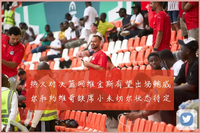 热火对决篮网维金斯有望出场鲍威尔和约维奇缺席小米切尔状态待定