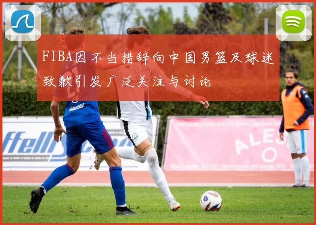 FIBA因不当措辞向中国男篮及球迷致歉引发广泛关注与讨论