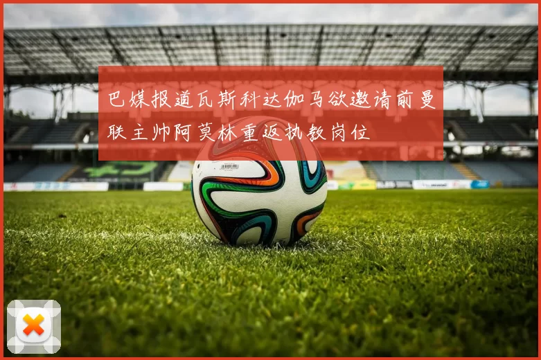 巴媒报道瓦斯科达伽马欲邀请前曼联主帅阿莫林重返执教岗位
