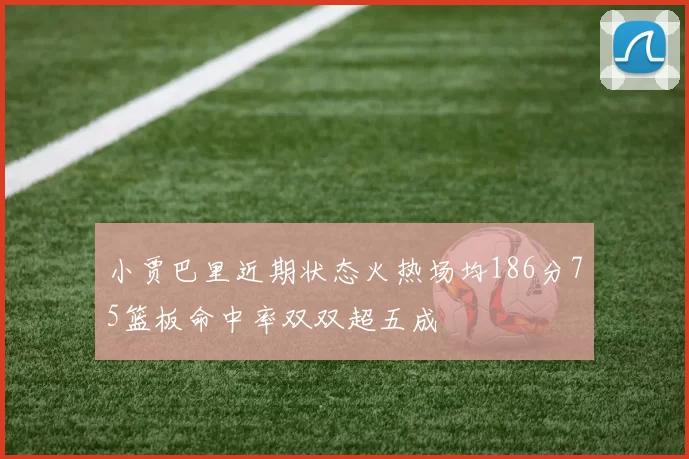 小贾巴里近期状态火热场均186分75篮板命中率双双超五成