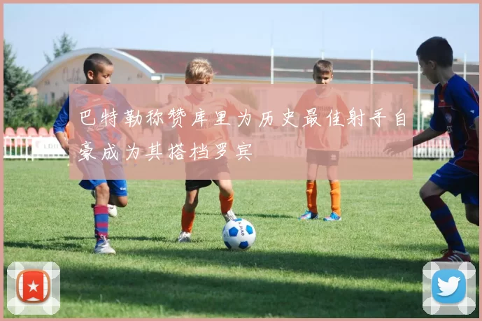 巴特勒称赞库里为历史最佳射手自豪成为其搭档罗宾