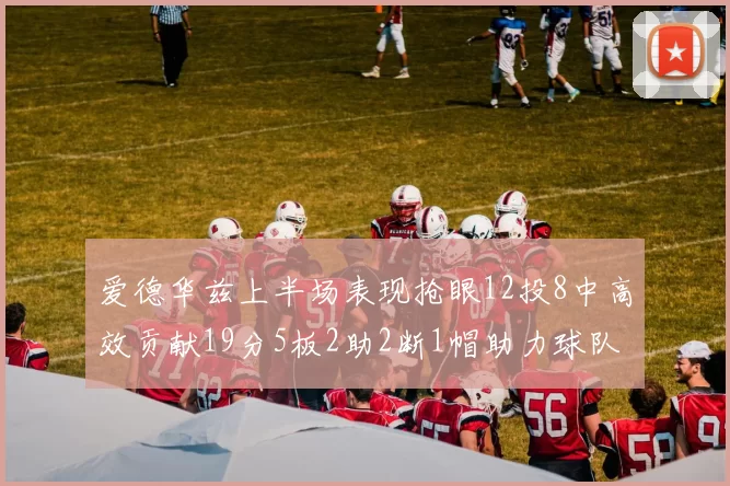 爱德华兹上半场表现抢眼12投8中高效贡献19分5板2助2断1帽助力球队
