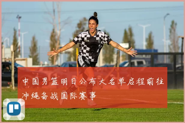 中国男篮明日公布大名单启程前往冲绳备战国际赛事