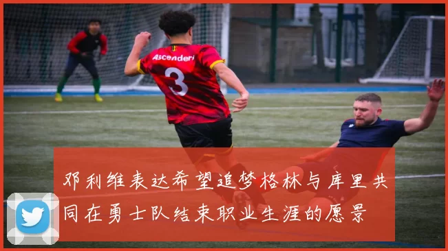 邓利维表达希望追梦格林与库里共同在勇士队结束职业生涯的愿景
