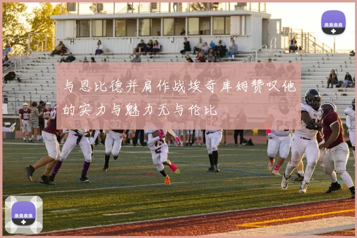 与恩比德并肩作战埃奇库姆赞叹他的实力与魅力无与伦比