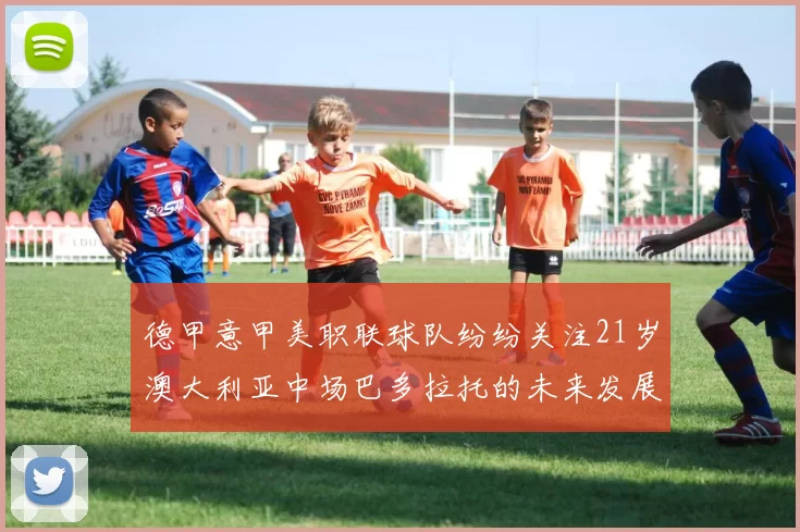 德甲意甲美职联球队纷纷关注21岁澳大利亚中场巴多拉托的未来发展