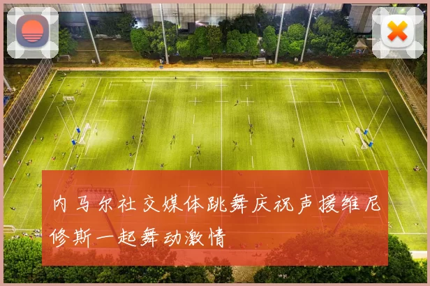 内马尔社交媒体跳舞庆祝声援维尼修斯一起舞动激情