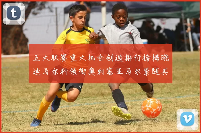 五大联赛重大机会创造排行榜揭晓迪马尔科领衔奥利塞亚马尔紧随其后