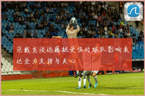 范戴克谈远藤航受伤对球队影响表达全力支持与关心