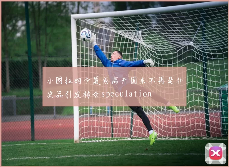 小图拉姆今夏或离开国米不再是非卖品引发转会speculation