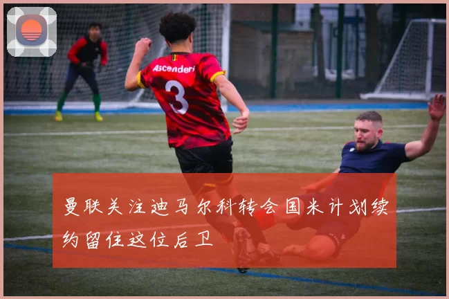 曼联关注迪马尔科转会国米计划续约留住这位后卫