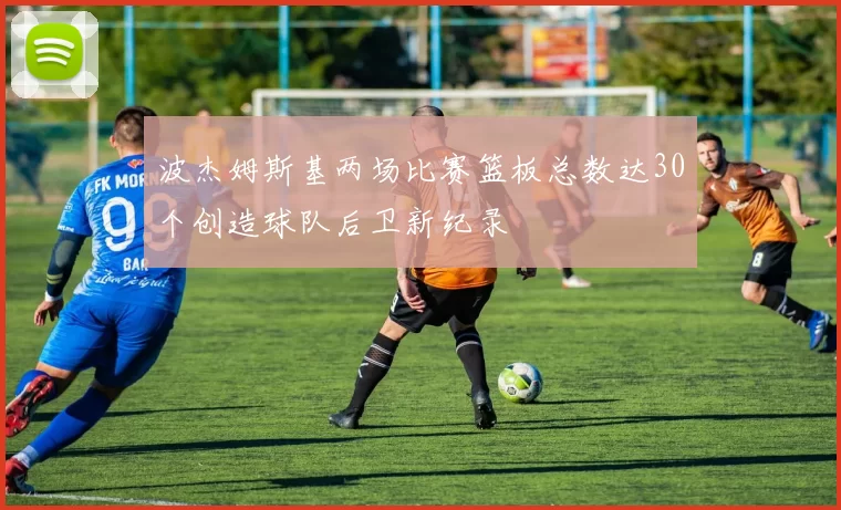 波杰姆斯基两场比赛篮板总数达30个创造球队后卫新纪录