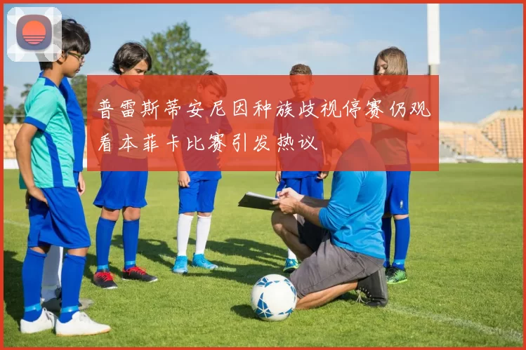 普雷斯蒂安尼因种族歧视停赛仍观看本菲卡比赛引发热议