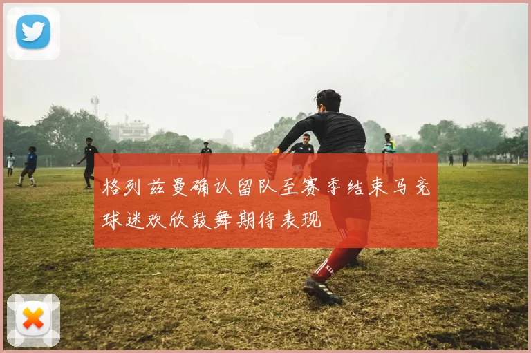 格列兹曼确认留队至赛季结束马竞球迷欢欣鼓舞期待表现