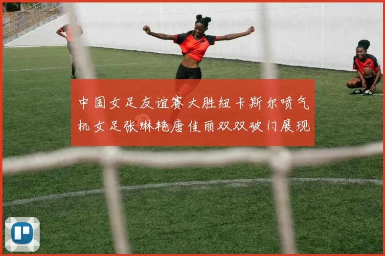 中国女足友谊赛大胜纽卡斯尔喷气机女足张琳艳唐佳丽双双破门展现实力
