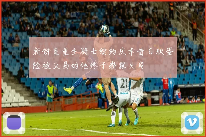 新饼皇重生骑士续约庆幸昔日软蛋险被交易的他终于崭露头角