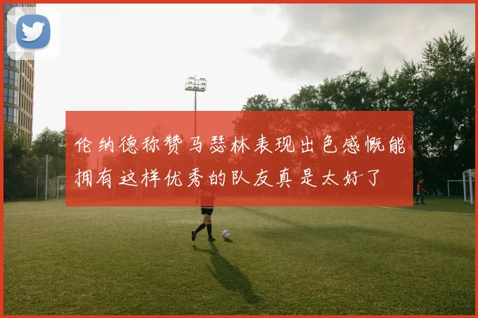 伦纳德称赞马瑟林表现出色感慨能拥有这样优秀的队友真是太好了