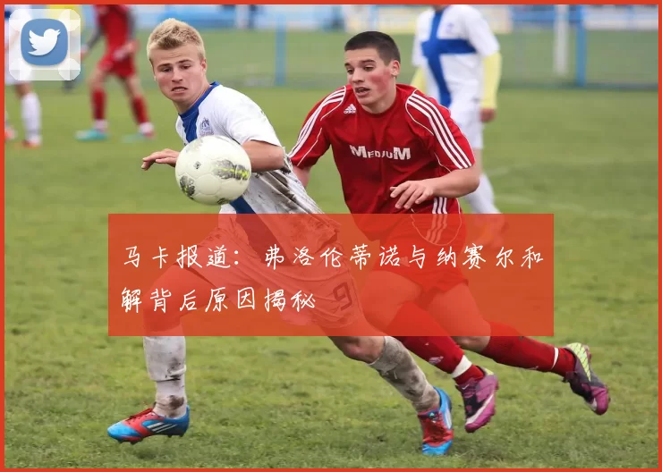 马卡报道：弗洛伦蒂诺与纳赛尔和解背后原因揭秘