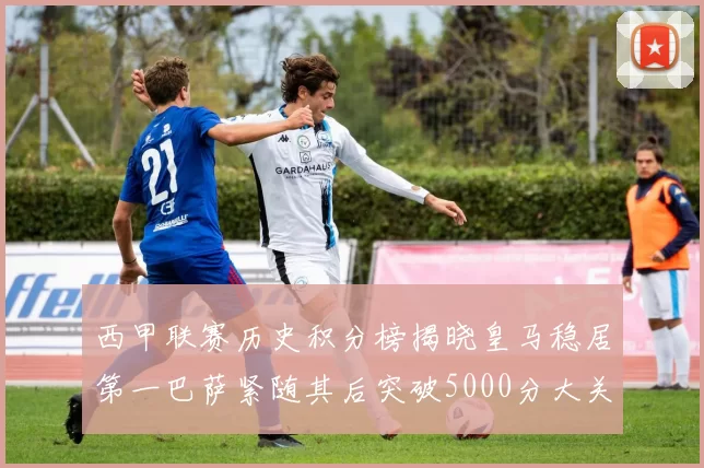 西甲联赛历史积分榜揭晓皇马稳居第一巴萨紧随其后突破5000分大关