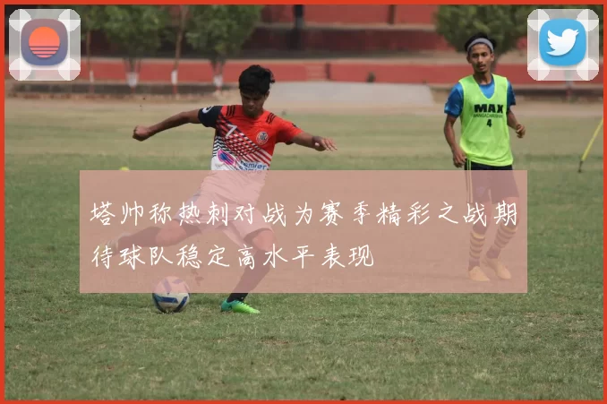 塔帅称热刺对战为赛季精彩之战期待球队稳定高水平表现