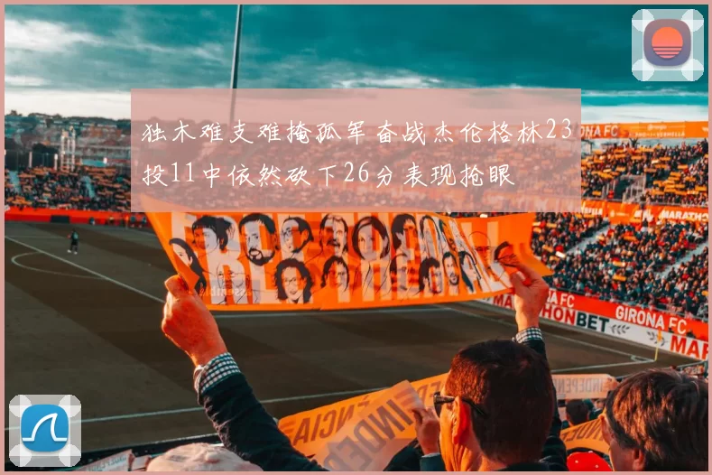 独木难支难掩孤军奋战杰伦格林23投11中依然砍下26分表现抢眼