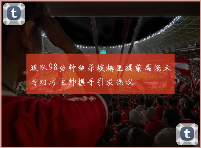 狼队98分钟绝杀埃梅里提前离场未与对方主帅握手引发热议