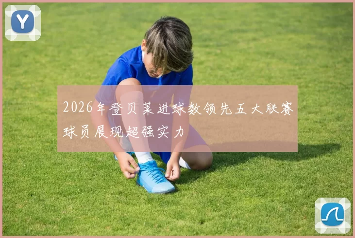 2026年登贝莱进球数领先五大联赛球员展现超强实力