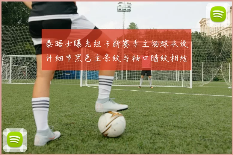 泰晤士曝光纽卡新赛季主场球衣设计细节黑色主条纹与袖口暗纹相结合