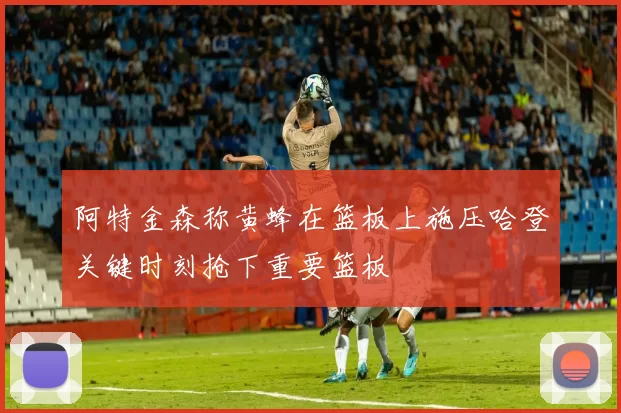 阿特金森称黄蜂在篮板上施压哈登关键时刻抢下重要篮板